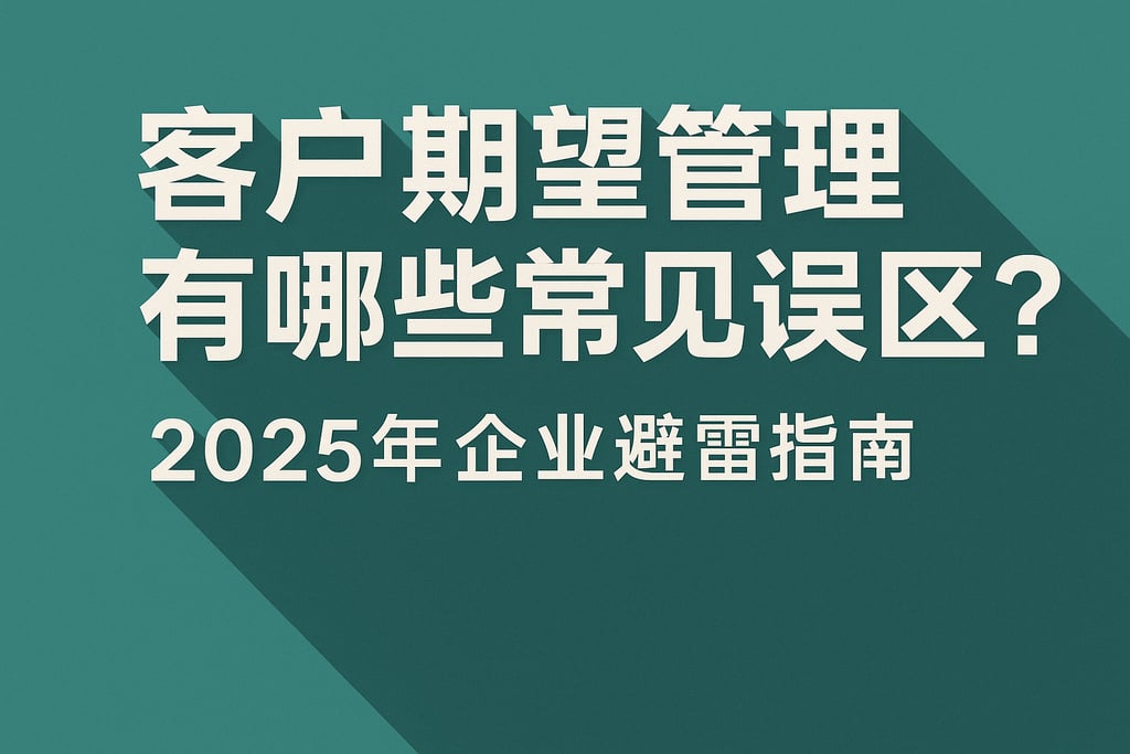 客户期望管理有哪些常见误区？2025年企业避雷指南