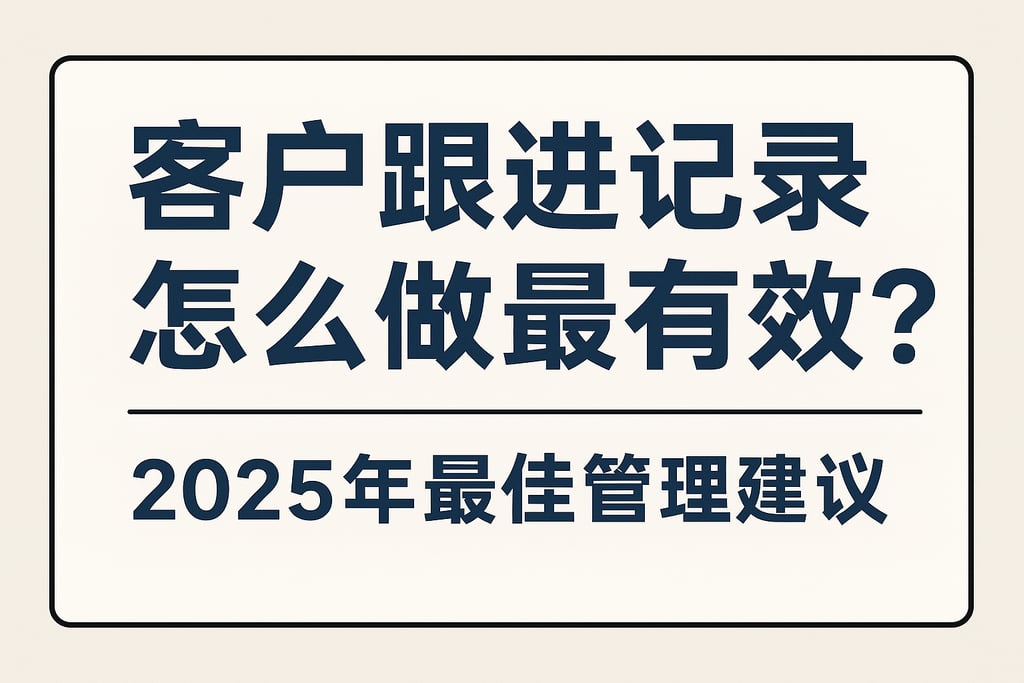 客户跟进记录怎么做最有效？2025年最佳管理建议