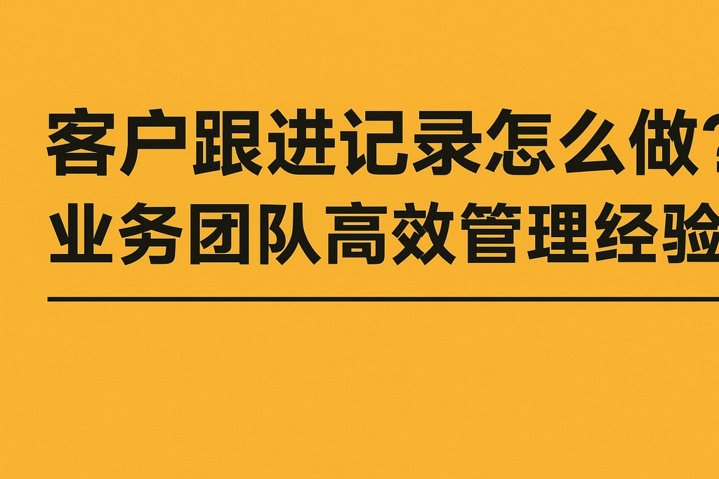 客户跟进记录怎么做？业务团队高效管理经验分享