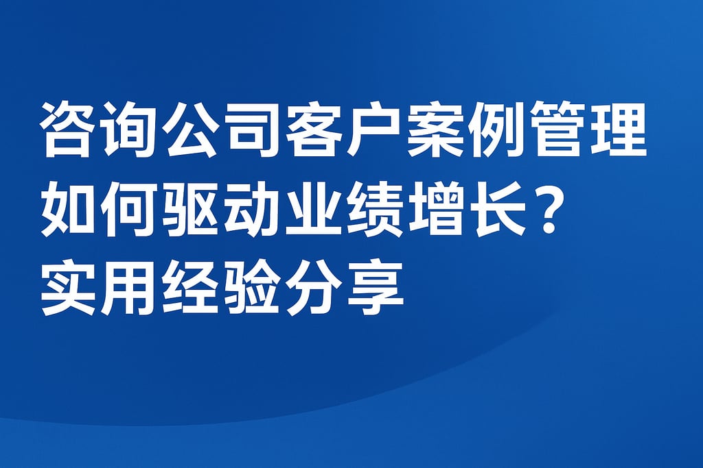 咨询公司客户案例管理如何驱动业绩增长？实用经验分享