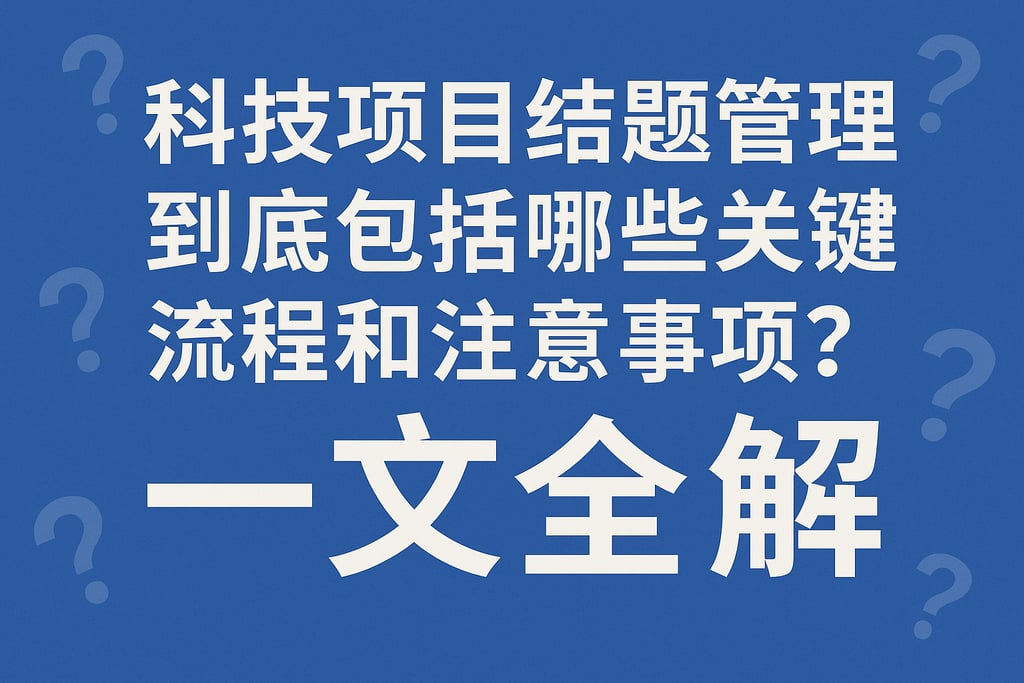科技项目结题管理到底包括哪些关键流程和注意事项？一文全解
